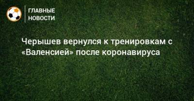 Денис Черышев - Черышев вернулся к тренировкам с «Валенсией» после коронавируса - bombardir.ru