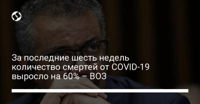 Адан Гебреисус - За последние шесть недель количество смертей от COVID-19 выросло на 60% – ВОЗ - liga.net - Украина