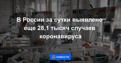 В России за сутки выявлено еще 28,1 тысяч случаев коронавируса - news.mail.ru - Россия - Москва