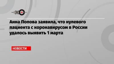 Анна Попова - Анна Попова заявила, что нулевого пациента с коронавирусом в России удалось выявить 1 марта - echo.msk.ru - Россия