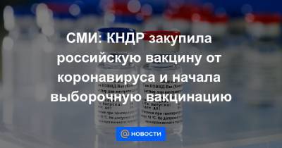 Ким Ченын - СМИ: КНДР закупила российскую вакцину от коронавируса и начала выборочную вакцинацию - news.mail.ru - Китай - Корея - Кндр