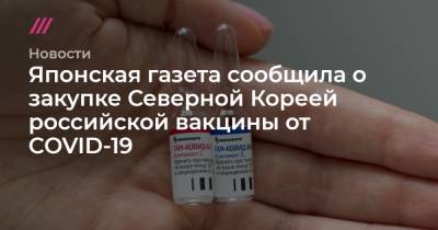 Японская газета сообщила о закупке Северной Кореей российской вакцины от COVID-19 - tvrain.ru - Китай - Корея - Кндр