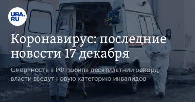 Коронавирус: последние новости 17 декабря. Смертность в РФ побила десятилетний рекорд, власти введут новую категорию инвалидов - ura.news - Россия - Китай - Ухань