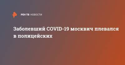 Заболевший COVID-19 москвич плевался в полицейских - ren.tv