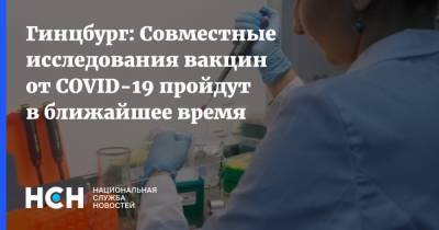 Александр Гинцбург - Гинцбург: Совместные исследования вакцин от COVID-19 пройдут в ближайшее время - nsn.fm - Россия