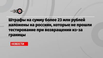 Штрафы на сумму более 23 млн рублей наложены на россиян, которые не прошли тестирование при возвращении из-за границы - echo.msk.ru