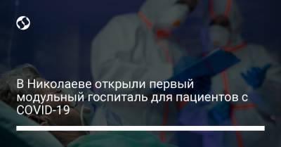 В Николаеве открыли первый модульный госпиталь для пациентов с COVID-19 - liga.net - Украина