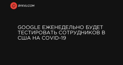 Google еженедельно будет тестировать сотрудников в США на COVID-19 - bykvu.com - Украина - Сша