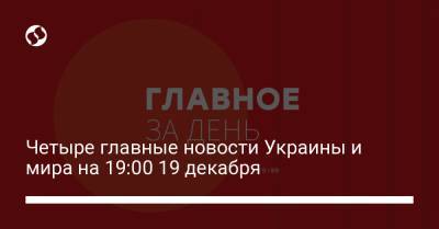 Четыре главные новости Украины и мира на 19:00 19 декабря - liga.net - Украина