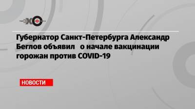 Александр Беглов - Губернатор Санкт-Петербурга Александр Беглов объявил о начале вакцинации горожан против COVID-19 - echo.msk.ru - Санкт-Петербург