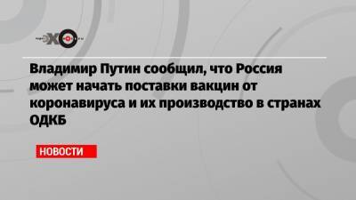 Владимир Путин сообщил, что Россия может начать поставки вакцин от коронавируса и их производство в странах ОДКБ - echo.msk.ru