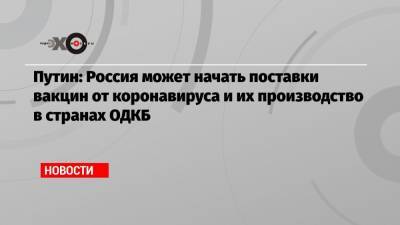Путин: Россия может начать поставки вакцин от коронавируса и их производство в странах ОДКБ - echo.msk.ru