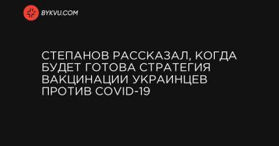 Степанов рассказал, когда будет готова стратегия вакцинации украинцев против COVID-19 - bykvu.com