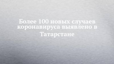 Более 100 новых случаев коронавируса выявлено в Татарстане - chelny-izvest.ru - Россия - республика Татарстан