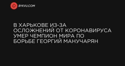 В Харькове из-за осложнений от коронавируса умер чемпион мира по борьбе Георгий Манучарян - bykvu.com - Украина