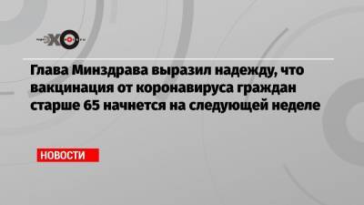 Михаил Мурашко - Глава Минздрава выразил надежду, что вакцинация от коронавируса граждан старше 65 начнется на следующей неделе - echo.msk.ru