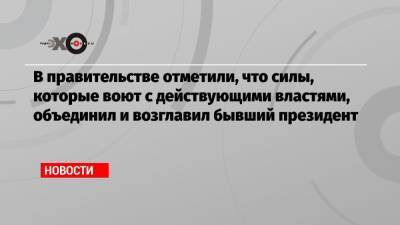 В правительстве отметили, что силы, которые воют с действующими властями, объединил и возглавил бывший президент - echo.msk.ru - Москва