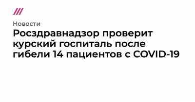 Росздравнадзор проверит курский госпиталь после гибели 14 пациентов c COVID-19 - tvrain.ru - Курск