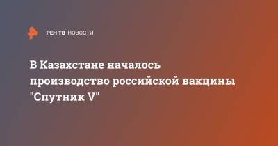 В Казахстане началось производство российской вакцины "Спутник V" - ren.tv - Казахстан