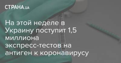 Максим Степанов - На этой неделе в Украину поступит 1,5 миллиона экспресс-тестов на антиген к коронавирусу - strana.ua - Украина