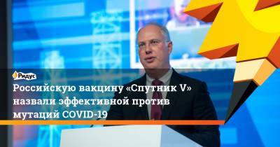 Кирилл Дмитриев - Российскую вакцину «Спутник V» назвали эффективной против мутаций COVID-19 - ridus.ru - Россия