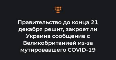 Правительство до конца 21 декабря решит, закроет ли Украина сообщение с Великобританией из-за мутировавшего COVID-19 - hromadske.ua - Украина - Англия