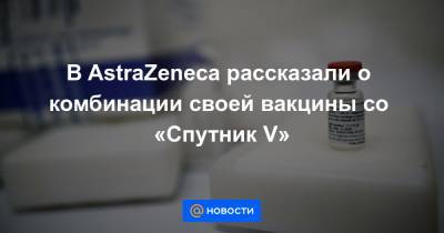 В AstraZeneca рассказали о комбинации своей вакцины со «Спутник V» - news.mail.ru - Россия