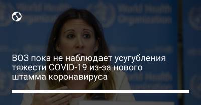 Мария Ван-Керхов - ВОЗ пока не наблюдает усугубления тяжести COVID-19 из-за нового штамма коронавируса - liga.net - Украина