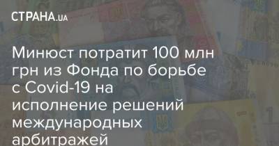Минюст потратит 100 млн грн из Фонда по борьбе с Covid-19 на исполнение решений международных арбитражей - strana.ua - Украина