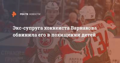 Экс-супруга хоккеиста Варнакова обвинила его в похищении детей - ren.tv - Нижний Новгород