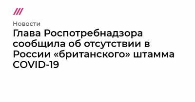 Глава Роспотребнадзора сообщила об отсутствии в России «британского» штамма COVID-19 - tvrain.ru - Россия - Англия
