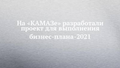 На «КАМАЗе» разработали проект для выполнения бизнес-плана-2021 - chelny-izvest.ru