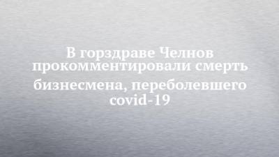 В горздраве Челнов прокомментировали смерть бизнесмена, переболевшего covid-19 - chelny-izvest.ru - Набережные Челны