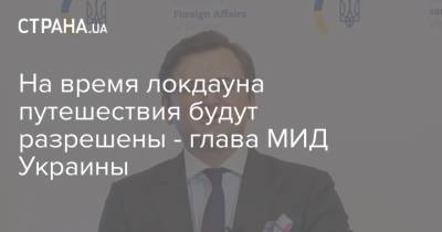 Дмитрий Кулеба - Дмитрий Кулеб - На время локдауна путешествия будут разрешены - глава МИД Украины - strana.ua - Украина