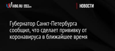 Александр Беглов - Губернатор Санкт-Петербурга сообщил, что сделает прививку от коронавируса в ближайшее время - ivbg.ru - Россия - Санкт-Петербург