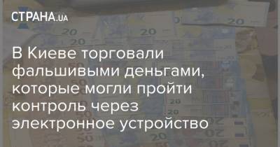 В Киеве торговали фальшивыми деньгами, которые могли пройти контроль через электронное устройство - strana.ua - Киев - Киевская обл.