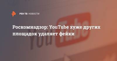 Роскомнадзор: YouTube хуже других площадок удаляет фейки - ren.tv