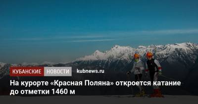 На курорте «Красная Поляна» откроется катание до отметки 1460 м - kubnews.ru - Сочи