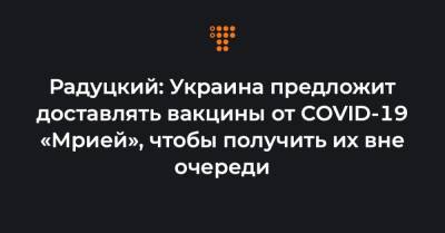 Михаил Радуцкий - Радуцкий: Украина предложит доставлять вакцины от COVID-19 «Мрией», чтобы получить их вне очереди - hromadske.ua - Украина