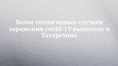 Более сотни новых случаев заражения covid-19 выявлено в Татарстане - chelny-izvest.ru - Россия - республика Татарстан