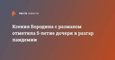 Ксения Бородина - Ксения Бородина с размахом отметила 5-летие дочери в разгар пандемии - ren.tv - Москва