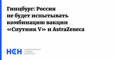Александр Гинцбург - Гинцбург: Россия не будет испытывать комбинацию вакцин «Спутник V» и AstraZeneca - nsn.fm - Россия