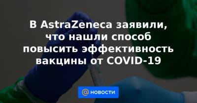 В AstraZeneca заявили, что нашли способ повысить эффективность вакцины от COVID-19 - news.mail.ru
