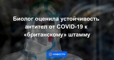 Биолог оценила устойчивость антител от COVID-19 к «британскому» штамму - news.mail.ru