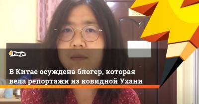 В Китае осуждена блогер, которая вела репортажи из ковидной Ухани - ridus.ru - Китай - Ухань - Шанхай