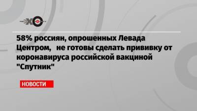 58% россиян, опрошенных Левада Центром, не готовы сделать прививку от коронавируса российской вакциной «Спутник» - echo.msk.ru