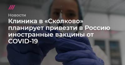 Клиника в «Сколково» планирует привезти в Россию иностранные вакцины от COVID-19 - tvrain.ru - Россия - Москва - Сколково
