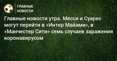 Главные новости утра. Месси и Суарес могут перейти в «Интер Майами», в «Манчестер Сити» семь случаев заражения коронавирусом - bombardir.ru