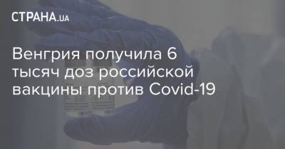 Петер Сийярто - Венгрия получила 6 тысяч доз российской вакцины против Covid-19 - strana.ua - Россия - Евросоюз - Венгрия