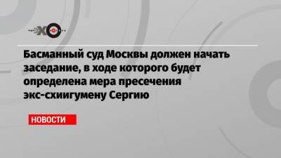 Басманный суд Москвы должен начать заседание, в ходе которого будет определена мера пресечения экс-схиигумену Сергию - echo.msk.ru - Москва